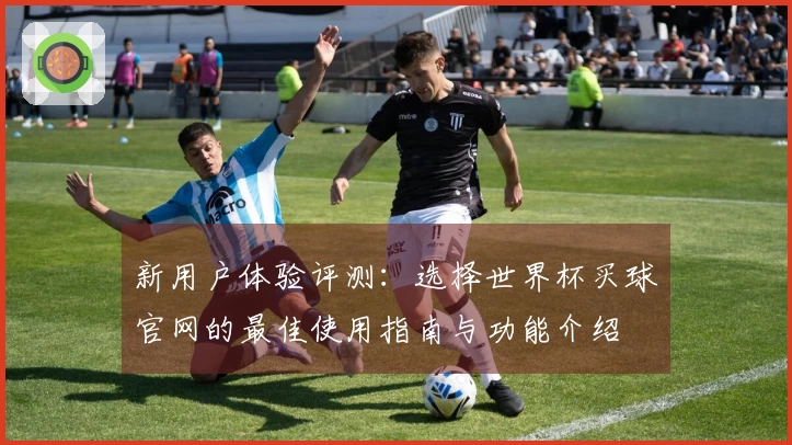 新用户体验评测：选择世界杯买球官网的最佳使用指南与功能介绍