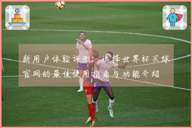新用户体验评测：选择世界杯买球官网的最佳使用指南与功能介绍