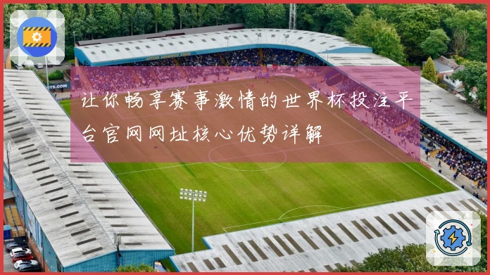 让你畅享赛事激情的世界杯投注平台官网网址核心优势详解