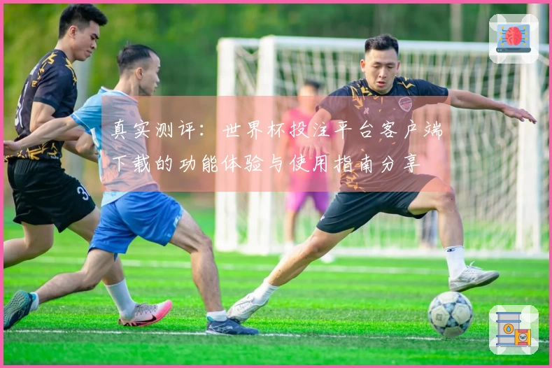 真实测评：世界杯投注平台客户端下载的功能体验与使用指南分享