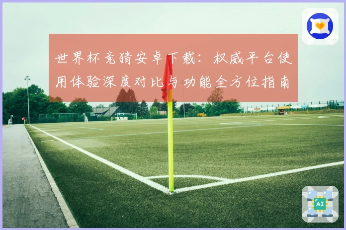 世界杯竞猜安卓下载：权威平台使用体验深度对比与功能全方位指南