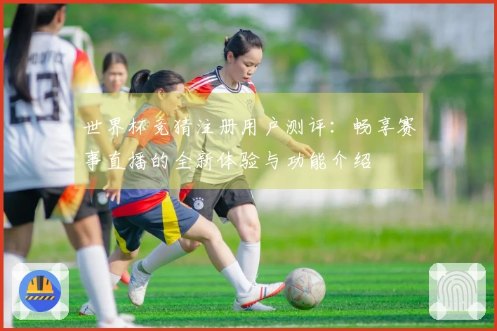 世界杯竞猜注册用户测评：畅享赛事直播的全新体验与功能介绍