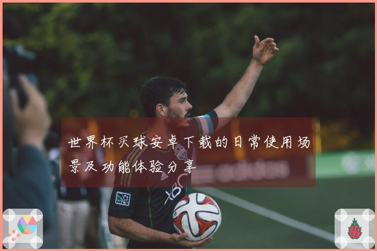 世界杯买球安卓下载的日常使用场景及功能体验分享