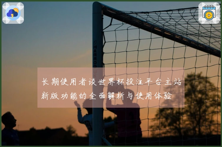 长期使用者谈世界杯投注平台主站新版功能的全面解析与使用体验